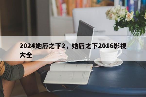 2024她唇之下2，她唇之下2016影视大全