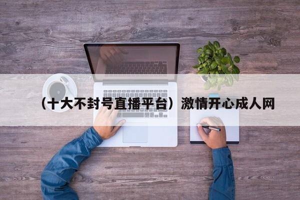 （十大不封号直播平台）激情开心成人网
