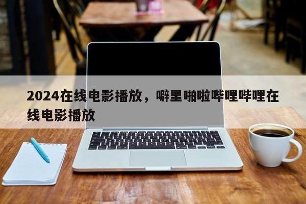 2024在线电影播放，噼里啪啦哔哩哔哩在线电影播放