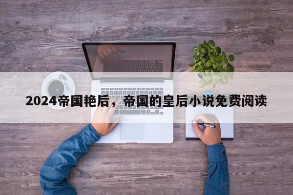2024帝国艳后，帝国的皇后小说免费阅读