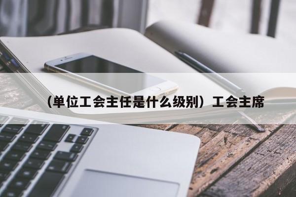 （单位工会主任是什么级别）工会主席