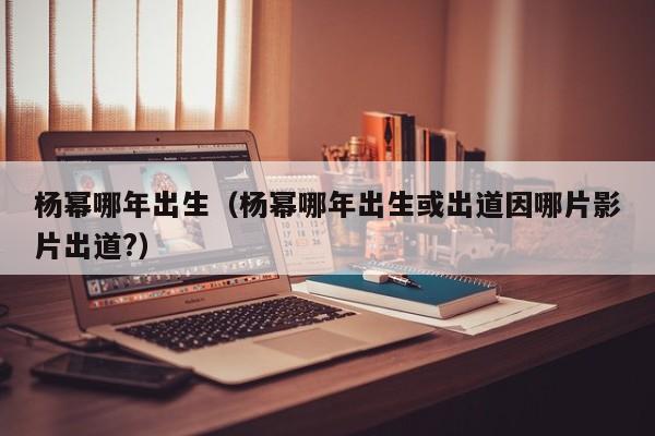 杨幂哪年出生（杨幂哪年出生或出道因哪片影片出道?）