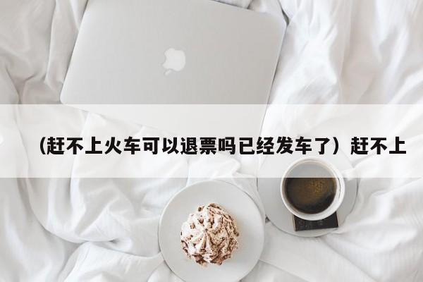 （赶不上火车可以退票吗已经发车了）赶不上