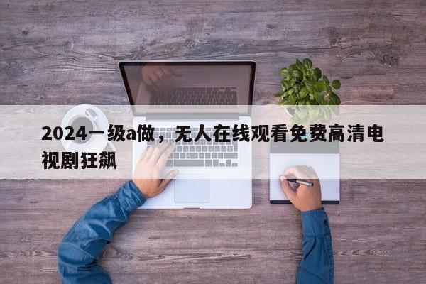 2024一级a做，无人在线观看免费高清电视剧狂飙