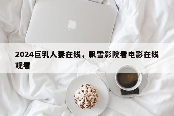 2024巨乳人妻在线，飘雪影院看电影在线观看