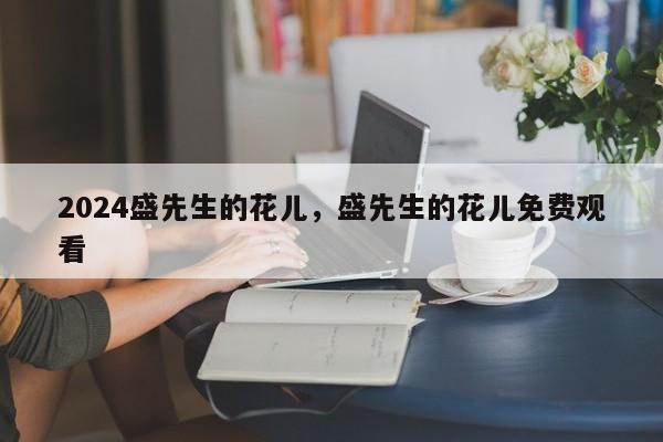 2024盛先生的花儿，盛先生的花儿免费观看