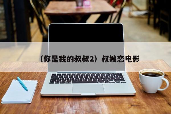 （你是我的叔叔2）叔嫂恋电影