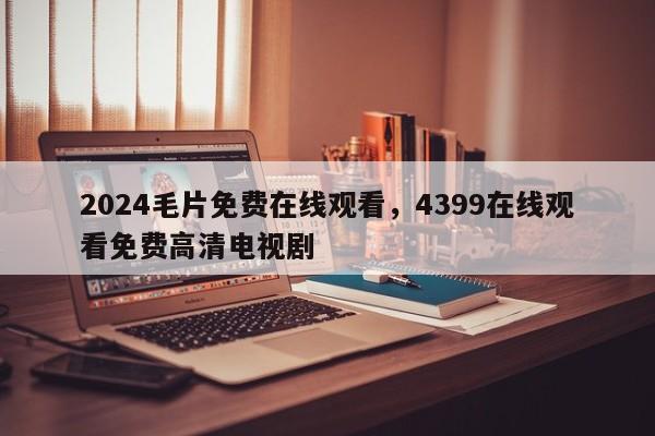 2024毛片免费在线观看，4399在线观看免费高清电视剧