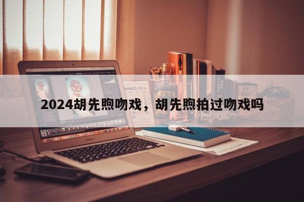 2024胡先煦吻戏，胡先煦拍过吻戏吗