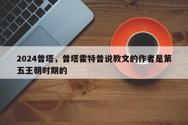 2024普塔，普塔霍特普说教文的作者是第五王朝时期的