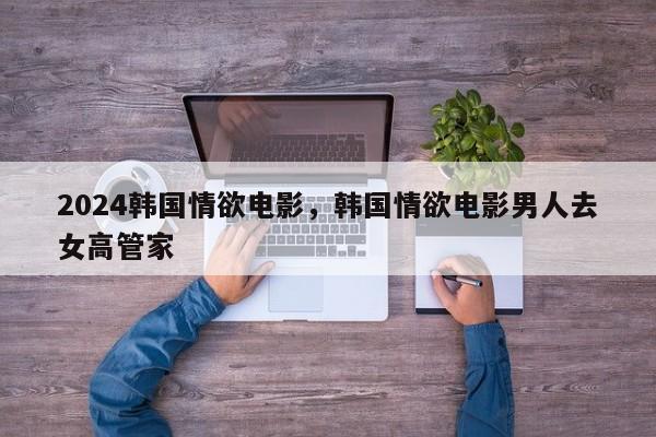 2024韩国情欲电影，韩国情欲电影男人去女高管家