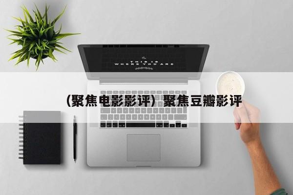 （聚焦电影影评）聚焦豆瓣影评